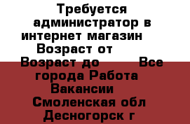 Требуется администратор в интернет магазин.  › Возраст от ­ 22 › Возраст до ­ 40 - Все города Работа » Вакансии   . Смоленская обл.,Десногорск г.